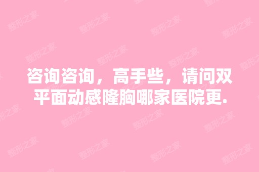 咨询咨询，高手些，请问双平面动感隆胸哪家医院更...