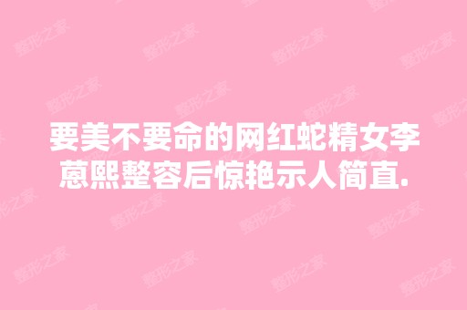 要美不要命的网红蛇精女李蒽熙整容后惊艳示人简直...