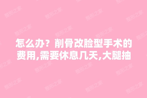 怎么办？削骨改脸型手术的费用,需要休息几天,大腿抽脂做完...