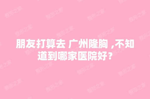 朋友打算去 广州隆胸 ,不知道到哪家医院好？