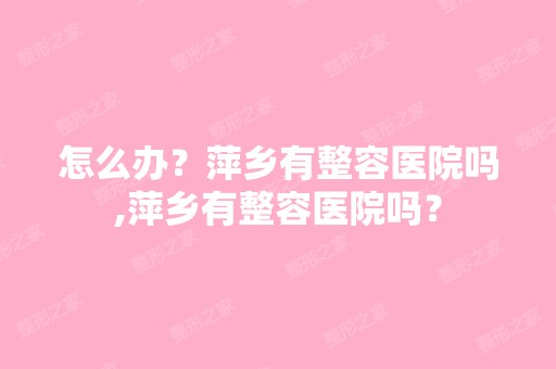 怎么办？萍乡有整容医院吗,萍乡有整容医院吗？