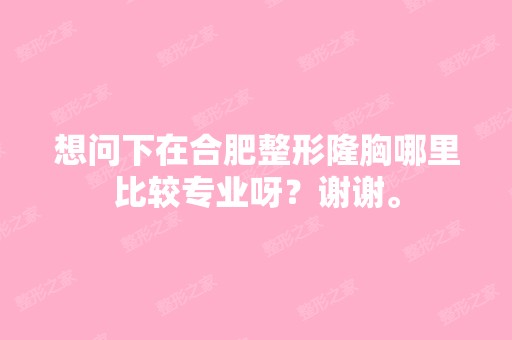 想问下在合肥整形隆胸哪里比较专业呀？谢谢。