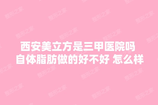 西安美立方是三甲医院吗 自体脂肪做的好不好 怎么样