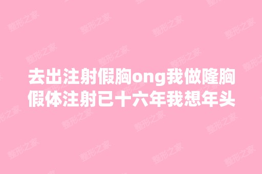 去出注射假胸ong我做隆胸假体注射已十六年我想年头太多对人不好想...