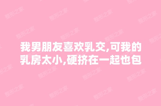 我男朋友喜欢乳交,可我的乳房太小,硬挤在一起也包不下他那东西,...