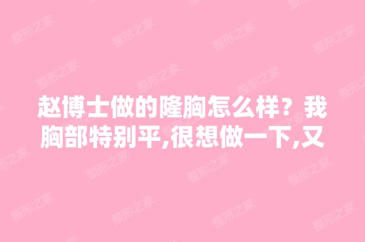 赵博士做的隆胸怎么样？我胸部特别平,很想做一下,又怕后期有各...