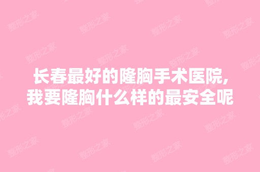 长春比较好的隆胸手术医院,我要隆胸什么样的安全呢？