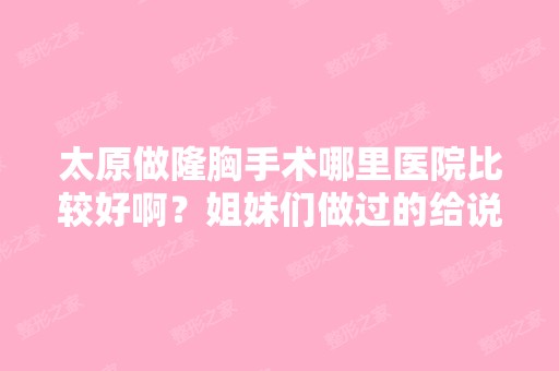 太原做隆胸手术哪里医院比较好啊？姐妹们做过的给说说经验和建议好...