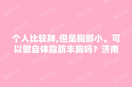 个人比较胖,但是胸部小。可以做自体脂肪丰胸吗？济南哪家医院好？