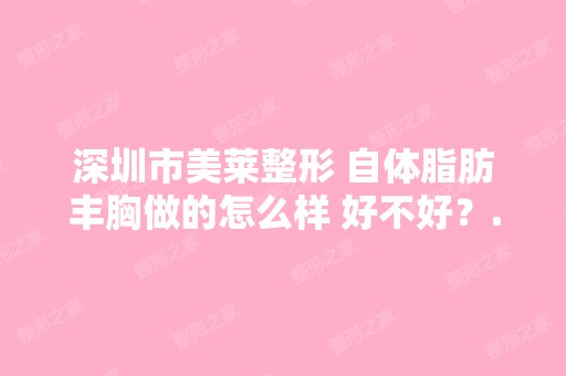 深圳市美莱整形 自体脂肪丰胸做的怎么样 好不好？...