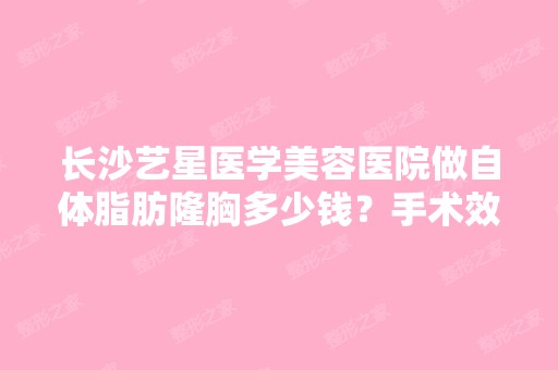 长沙艺星医学美容医院做自体脂肪隆胸多少钱？手术效果有保障吗？