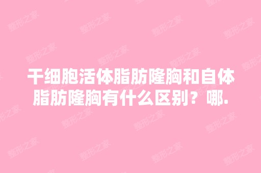 活体脂肪隆胸和自体脂肪隆胸有什么区别？哪...