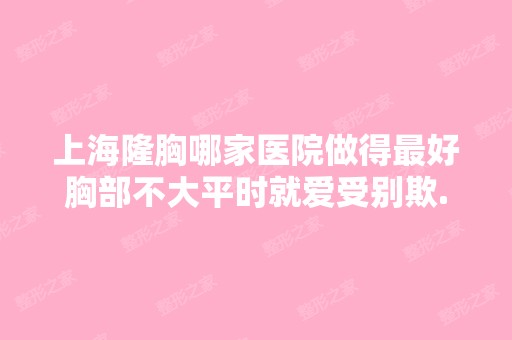 上海隆胸哪家医院做得比较好胸部不大平时就爱受别欺...