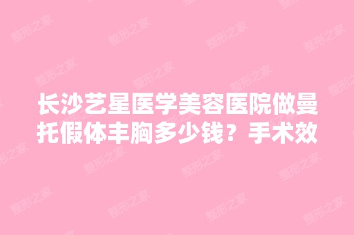 长沙艺星医学美容医院做曼托假体丰胸多少钱？手术效果有保障吗？