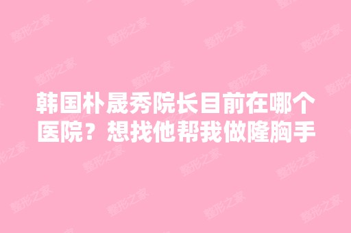 韩国朴晟秀院长目前在哪个医院？想找他帮我做隆胸手术