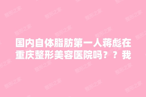 国内自体脂肪第一人蒋彪在重庆整形美容医院吗？？我想去做自体...