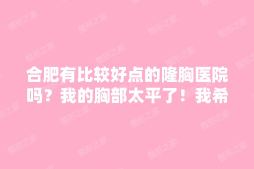 合肥有比较好点的隆胸医院吗？我的胸部太平了！我希望照个负责任...