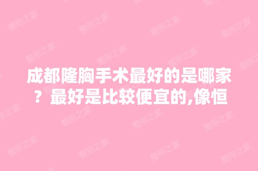 成都隆胸手术比较好的是哪家？比较好是比较便宜的,像恒博这种怎么样,...