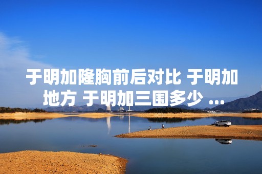 于明加隆胸前后对比 于明加 地方 于明加三围多少 ...