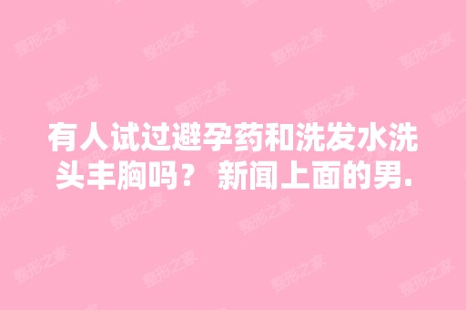 有人试过避孕药和洗发水洗头丰胸吗？ 新闻上面的男...