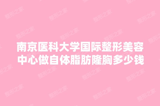 南京医科大学国际整形美容中心做自体脂肪隆胸多少钱？手术效果有保...