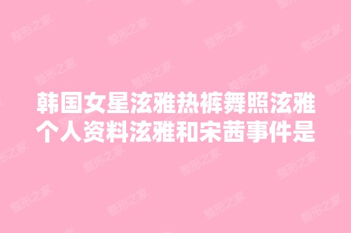 韩国女星泫雅热裤舞照泫雅个人资料泫雅和宋茜事件是甚么泫雅素颜整...