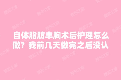 自体脂肪丰胸术后护理怎么做？我前几天做完之后没认真听医生说都...