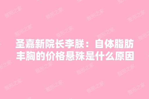 圣嘉新院长李朕：自体脂肪丰胸的价格悬殊是什么原因