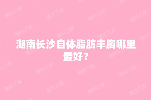 湖南长沙自体脂肪丰胸哪里比较好？