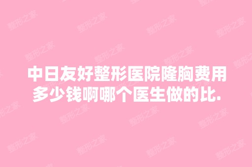 中日友好整形医院隆胸费用多少钱啊哪个医生做的比...