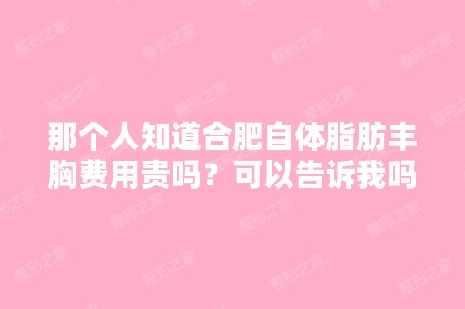 那个人知道合肥自体脂肪丰胸费用贵吗？可以告诉我吗？很急的