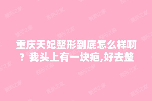 重庆天妃整形到底怎么样啊？我头上有一块疤,好去整容啊？一直都是...