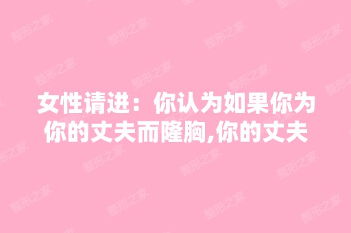 女性请进：你认为如果你为你的丈夫而隆胸,你的丈夫知道了你是为了...