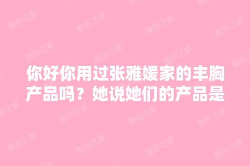 你好你用过张雅媛家的丰胸产品吗？她说她们的产品是纯天然提取物,...