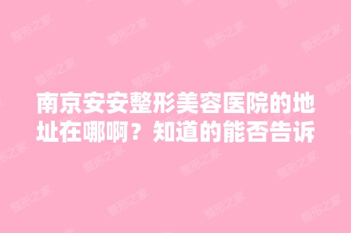 南京安安整形美容医院的地址在哪啊？知道的能否告诉我一声呀？想去...