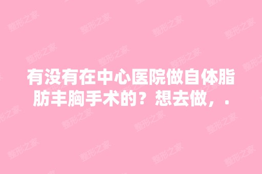 有没有在中心医院做自体脂肪丰胸手术的？想去做，...