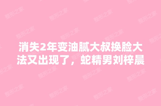 消失2年变油腻大叔换脸大法又出现了，蛇精男刘梓晨...