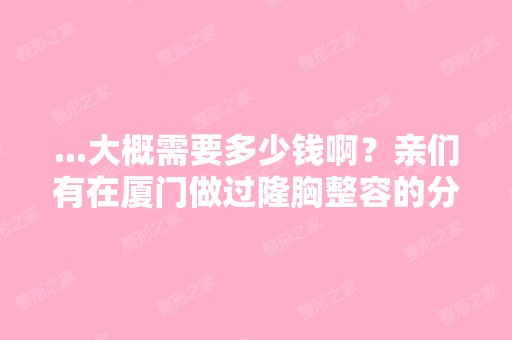 ...大概需要多少钱啊？亲们有在厦门做过隆胸整容的分享下经验啊！