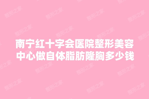 南宁红十字会医院整形美容中心做自体脂肪隆胸多少钱？手术效果有保...