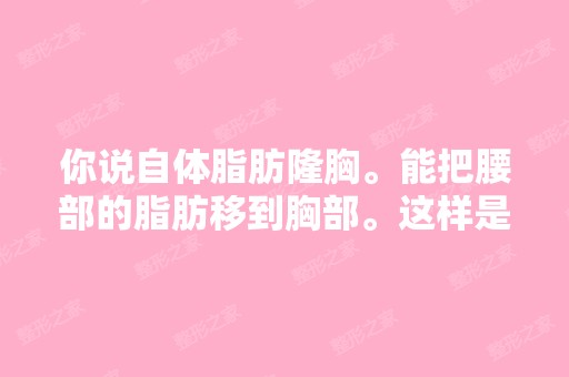 你说自体脂肪隆胸。能把腰部的脂肪移到胸部。这样是不是就可以该大...