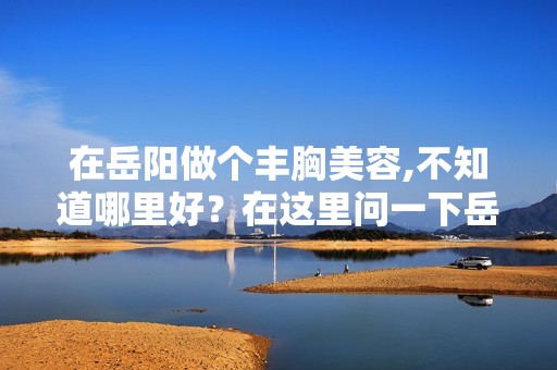 在岳阳做个丰胸美容,不知道哪里好？在这里问一下岳阳哪里做丰胸美...