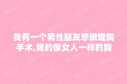 我有一个男性朋友想做隆胸手术,隆的像女人一样的胸部,请问隆胸前...