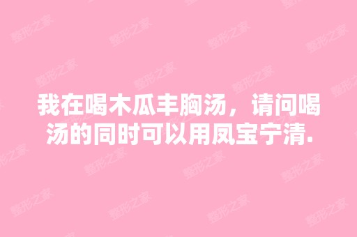 我在喝木瓜丰胸汤，请问喝汤的同时可以用凤宝宁清...