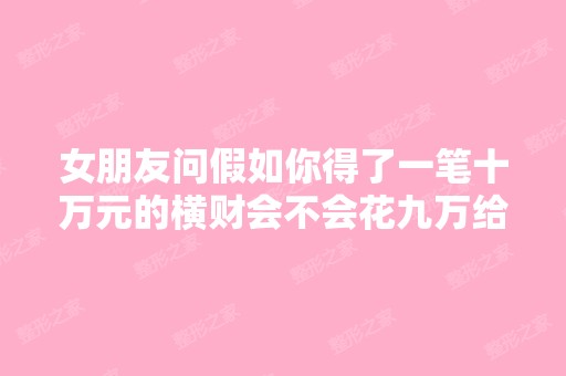 女朋友问假如你得了一笔十万元的横财会不会花九万给她整容怎么回答...