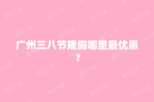 广州三八节隆胸哪里优惠？