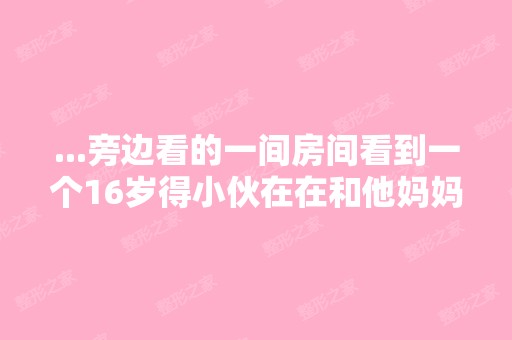 ...旁边看的一间房间看到一个16岁得小伙在在和他妈妈,做羞羞得事情 ...