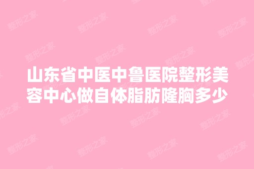 山东省中医中鲁医院整形美容中心做自体脂肪隆胸多少钱？手术效果有...