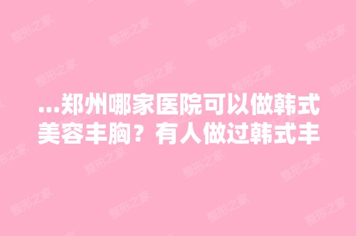 ...郑州哪家医院可以做韩式美容丰胸？有人做过韩式丰胸吗,效果怎...