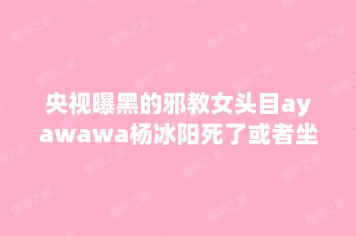 央视曝黑的邪教女头目ayawawa杨冰阳死了或者坐牢了没