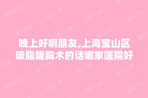 晚上好啊朋友,上海宝山区吸脂隆胸术的话哪家医院好？